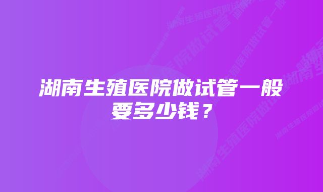 湖南生殖医院做试管一般要多少钱？