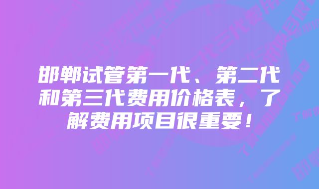 邯郸试管第一代、第二代和第三代费用价格表，了解费用项目很重要！