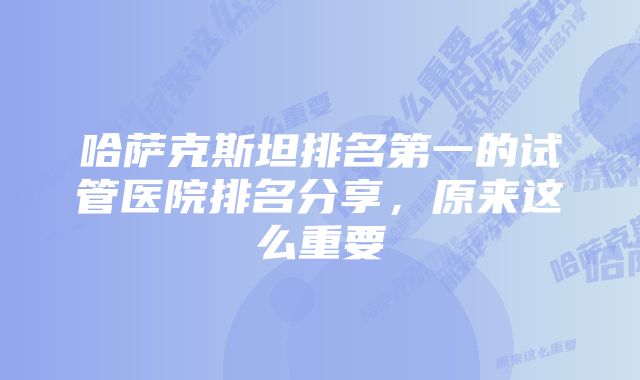 哈萨克斯坦排名第一的试管医院排名分享，原来这么重要