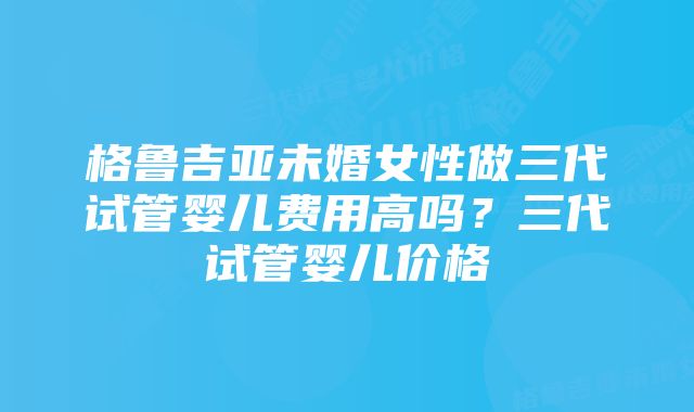 格鲁吉亚未婚女性做三代试管婴儿费用高吗？三代试管婴儿价格