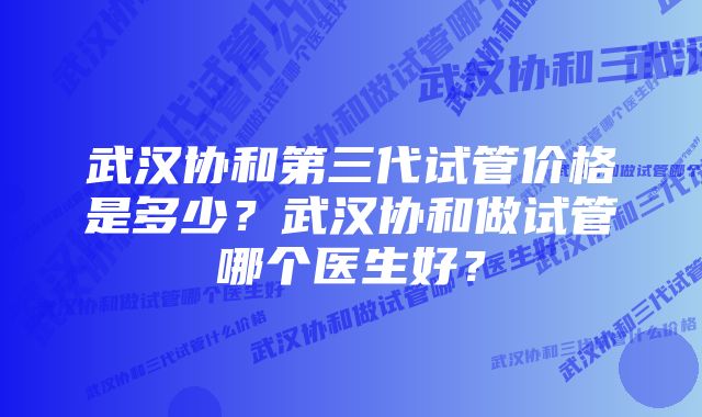 武汉协和第三代试管价格是多少？武汉协和做试管哪个医生好？