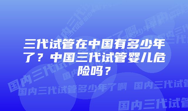 三代试管在中国有多少年了？中国三代试管婴儿危险吗？