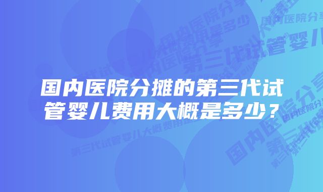 国内医院分摊的第三代试管婴儿费用大概是多少？