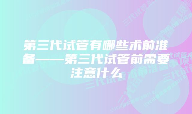 第三代试管有哪些术前准备——第三代试管前需要注意什么