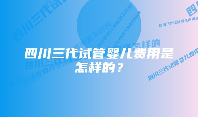 四川三代试管婴儿费用是怎样的？