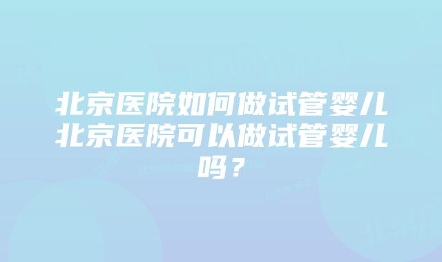 北京医院如何做试管婴儿北京医院可以做试管婴儿吗？