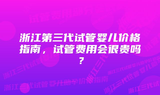 浙江第三代试管婴儿价格指南，试管费用会很贵吗？