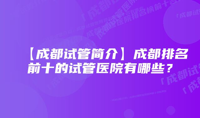 【成都试管简介】成都排名前十的试管医院有哪些？