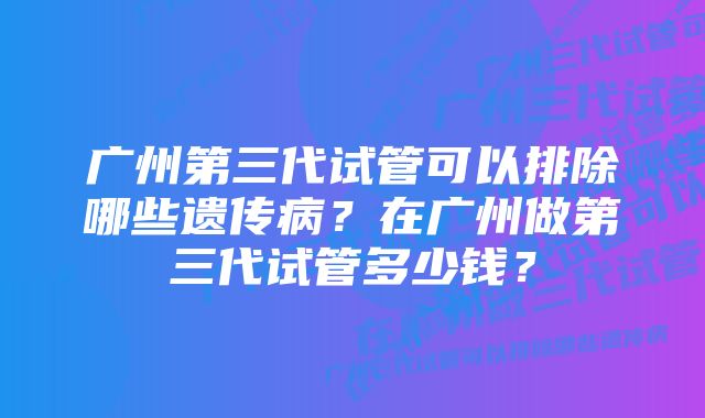 广州第三代试管可以排除哪些遗传病？在广州做第三代试管多少钱？