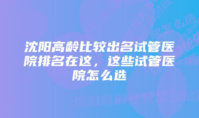 沈阳高龄比较出名试管医院排名在这，这些试管医院怎么选