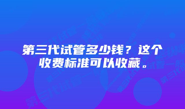 第三代试管多少钱？这个收费标准可以收藏。