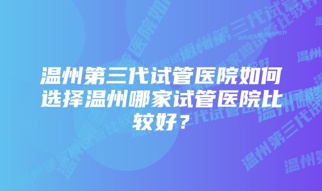 温州第三代试管医院如何选择温州哪家试管医院比较好？