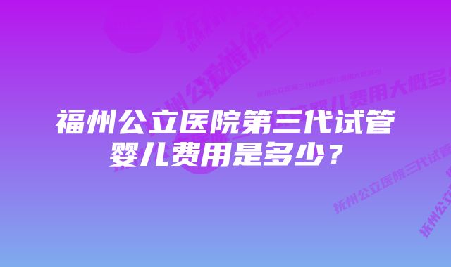 福州公立医院第三代试管婴儿费用是多少？