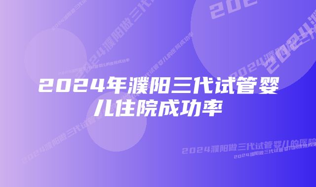 2024年濮阳三代试管婴儿住院成功率