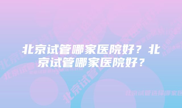 北京试管哪家医院好？北京试管哪家医院好？