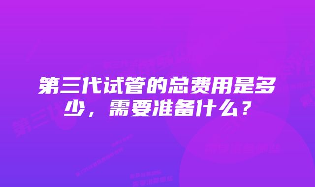 第三代试管的总费用是多少，需要准备什么？