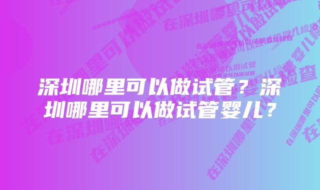 深圳哪里可以做试管？深圳哪里可以做试管婴儿？