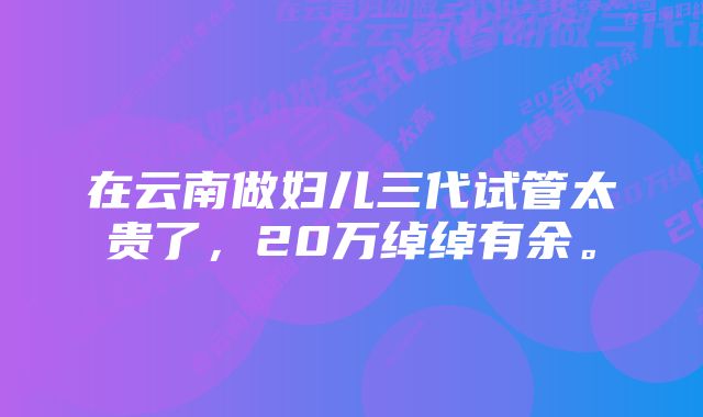 在云南做妇儿三代试管太贵了，20万绰绰有余。