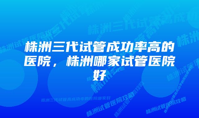 株洲三代试管成功率高的医院，株洲哪家试管医院好