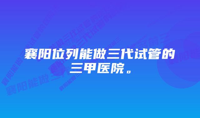 襄阳位列能做三代试管的三甲医院。