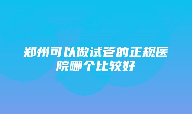 郑州可以做试管的正规医院哪个比较好