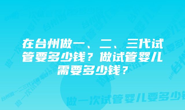 在台州做一、二、三代试管要多少钱？做试管婴儿需要多少钱？