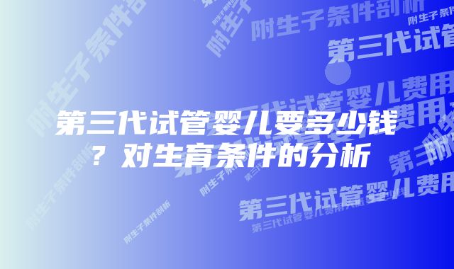 第三代试管婴儿要多少钱？对生育条件的分析