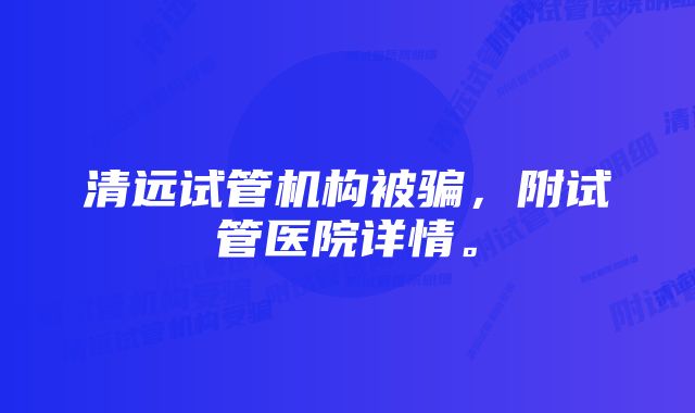 清远试管机构被骗，附试管医院详情。