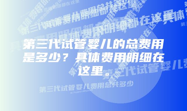 第三代试管婴儿的总费用是多少？具体费用明细在这里。