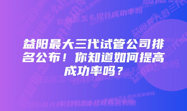 益阳最大三代试管公司排名公布！你知道如何提高成功率吗？