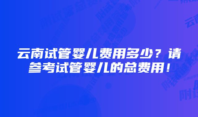 云南试管婴儿费用多少？请参考试管婴儿的总费用！