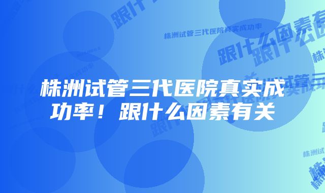 株洲试管三代医院真实成功率！跟什么因素有关