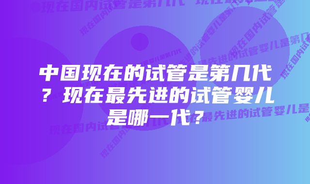 中国现在的试管是第几代？现在最先进的试管婴儿是哪一代？