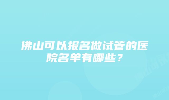 佛山可以报名做试管的医院名单有哪些？