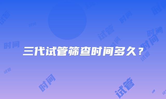 三代试管筛查时间多久？