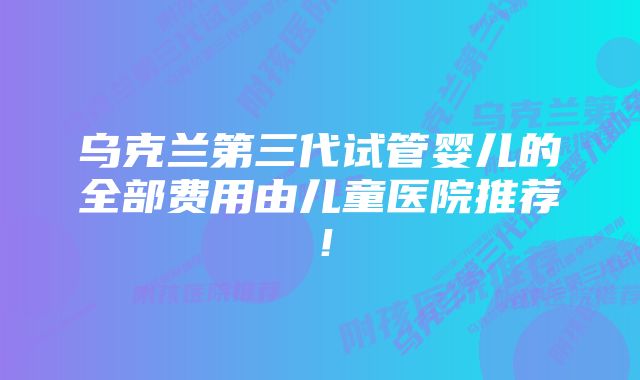 乌克兰第三代试管婴儿的全部费用由儿童医院推荐！