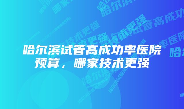 哈尔滨试管高成功率医院预算，哪家技术更强