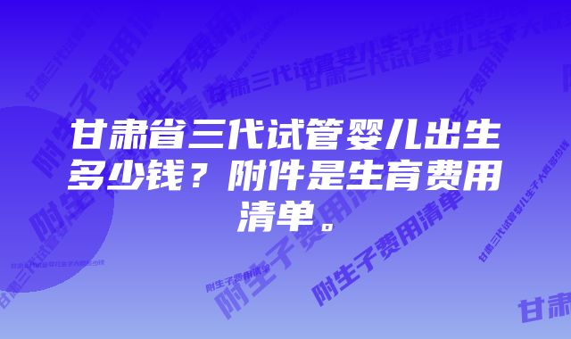 甘肃省三代试管婴儿出生多少钱？附件是生育费用清单。