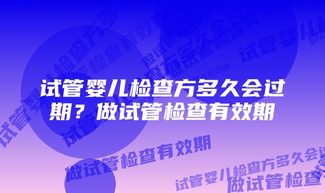 试管婴儿检查方多久会过期？做试管检查有效期