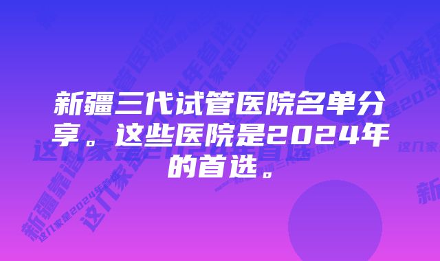 新疆三代试管医院名单分享。这些医院是2024年的首选。