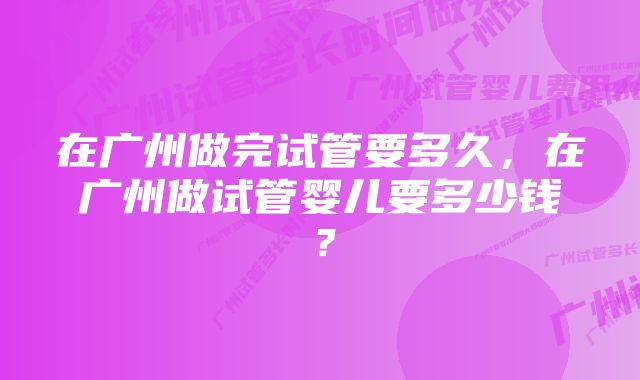 在广州做完试管要多久，在广州做试管婴儿要多少钱？