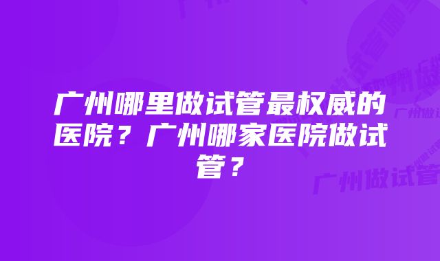 广州哪里做试管最权威的医院？广州哪家医院做试管？