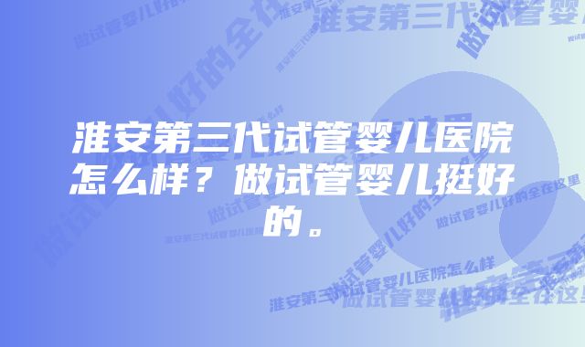 淮安第三代试管婴儿医院怎么样？做试管婴儿挺好的。