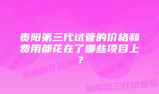 贵阳第三代试管的价格和费用都花在了哪些项目上？