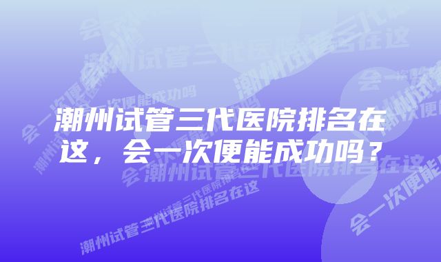 潮州试管三代医院排名在这，会一次便能成功吗？