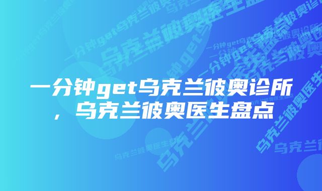 一分钟get乌克兰彼奥诊所，乌克兰彼奥医生盘点