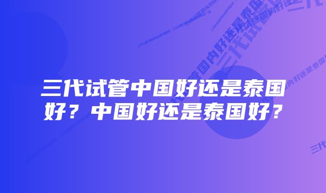 三代试管中国好还是泰国好？中国好还是泰国好？