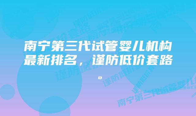 南宁第三代试管婴儿机构最新排名，谨防低价套路。