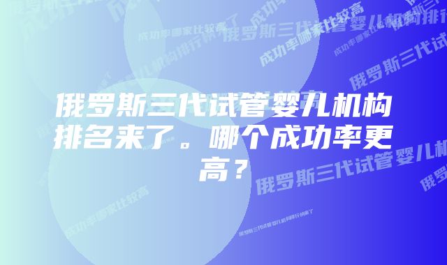 俄罗斯三代试管婴儿机构排名来了。哪个成功率更高？