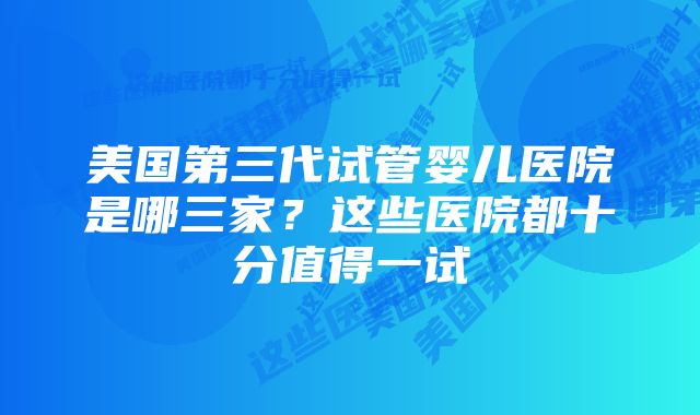 美国第三代试管婴儿医院是哪三家？这些医院都十分值得一试